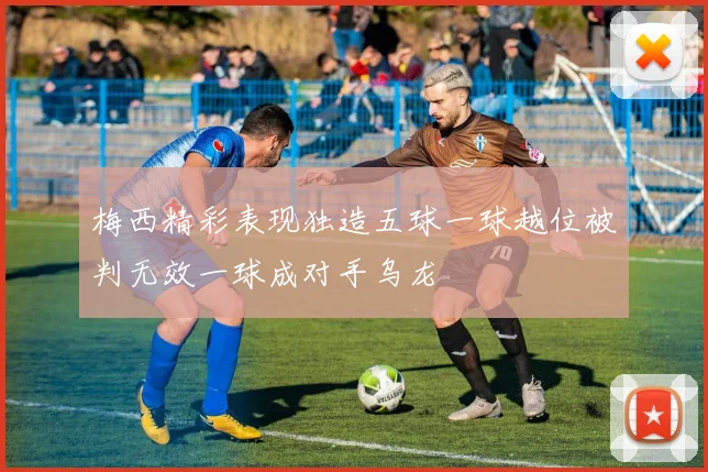梅西精彩表现独造五球一球越位被判无效一球成对手乌龙