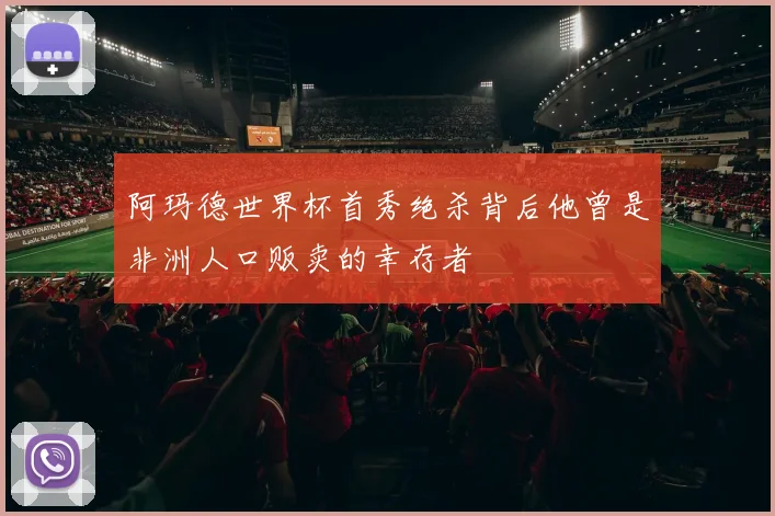 阿玛德世界杯首秀绝杀背后他曾是非洲人口贩卖的幸存者