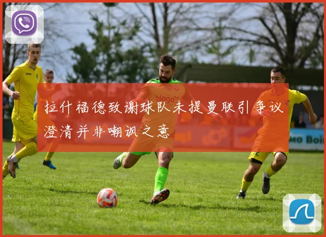 拉什福德致谢球队未提曼联引争议澄清并非嘲讽之意