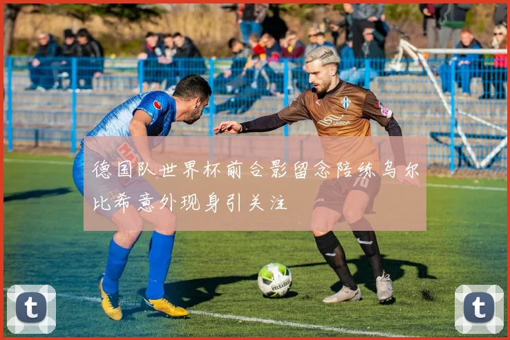 德国队世界杯前合影留念陪练乌尔比希意外现身引关注