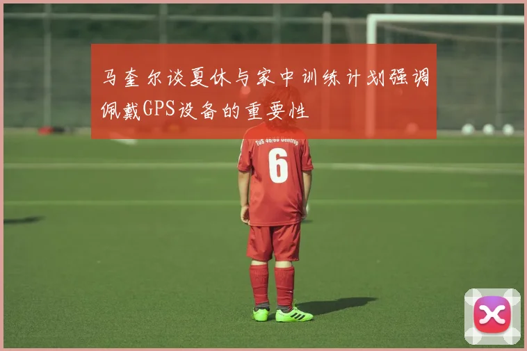 马奎尔谈夏休与家中训练计划强调佩戴GPS设备的重要性