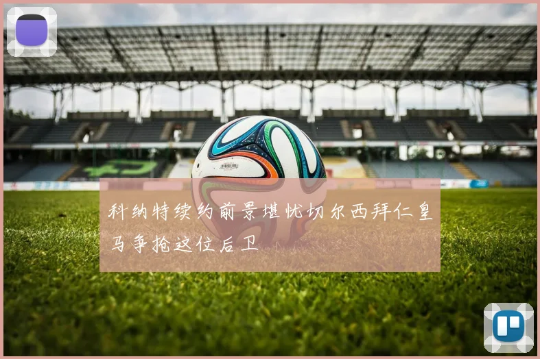 科纳特续约前景堪忧切尔西拜仁皇马争抢这位后卫