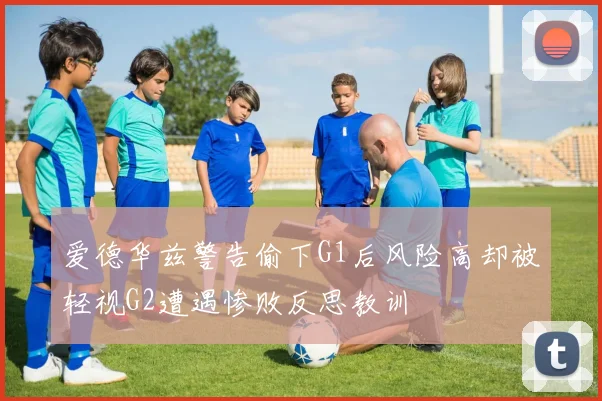 爱德华兹警告偷下G1后风险高却被轻视G2遭遇惨败反思教训