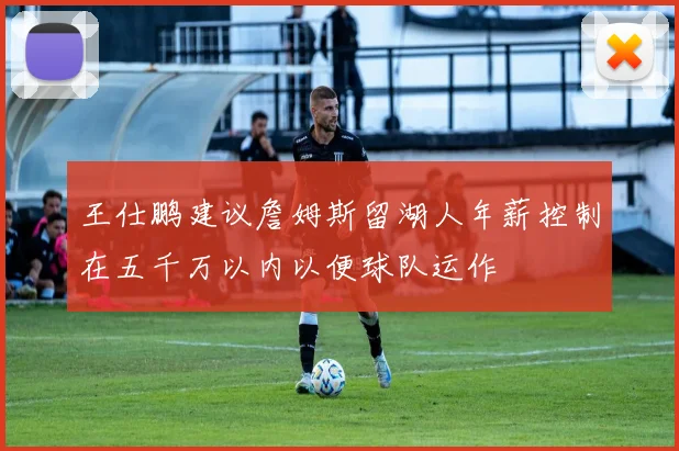 王仕鹏建议詹姆斯留湖人年薪控制在五千万以内以便球队运作