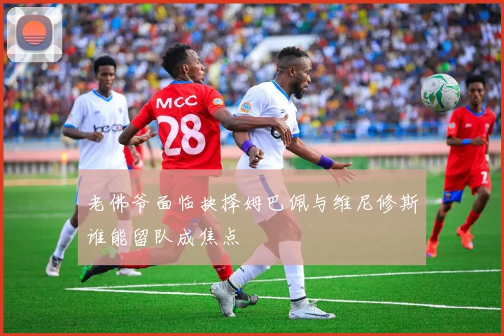 老佛爷面临抉择姆巴佩与维尼修斯谁能留队成焦点