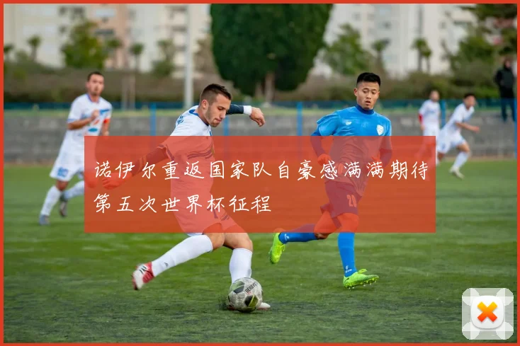 诺伊尔重返国家队自豪感满满期待第五次世界杯征程
